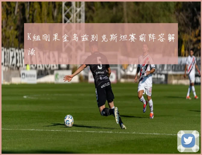 K组刚果金乌兹别克斯坦赛前阵容解读