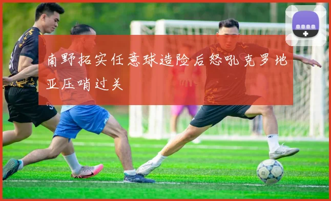 南野拓实任意球造险后怒吼克罗地亚压哨过关