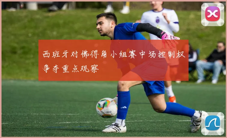 西班牙对佛得角小组赛中场控制权争夺重点观察