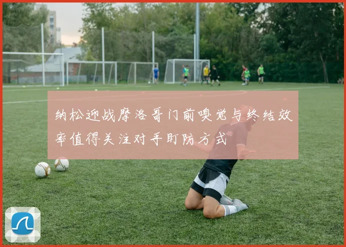纳松迎战摩洛哥门前嗅觉与终结效率值得关注对手盯防方式