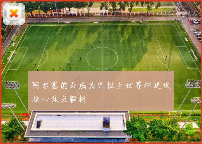 阿尔塞能否成为巴拉圭世界杯进攻核心焦点解析