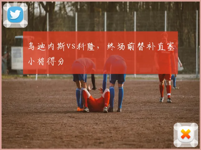 乌迪内斯vs科隆,终场前替补直塞小将得分