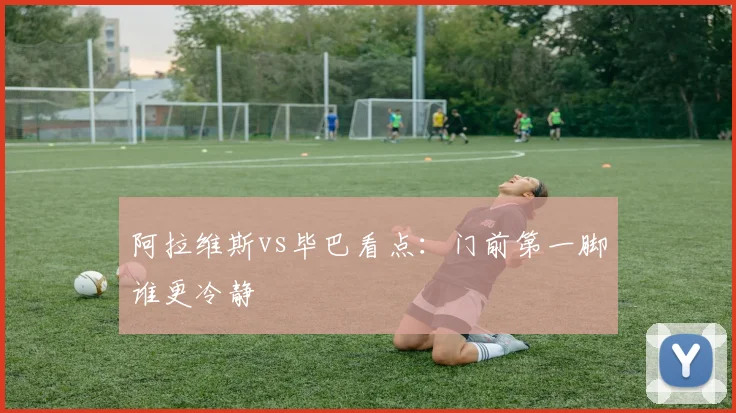阿拉维斯vs毕巴看点：门前第一脚谁更冷静