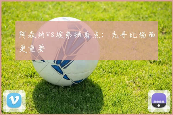 阿森纳vs埃弗顿看点:先手比场面更重要