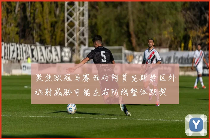 聚焦欧冠马赛面对阿贾克斯禁区外远射威胁可能左右防线整体默契