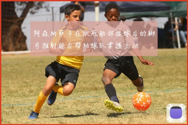 阿森纳萨卡在欧冠肋部接球后的脚弓推射能否帮助球队掌握主动