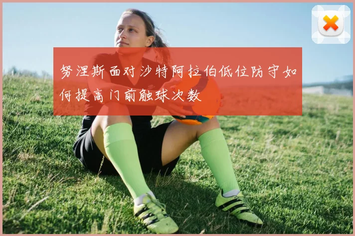努涅斯面对沙特阿拉伯低位防守如何提高门前触球次数