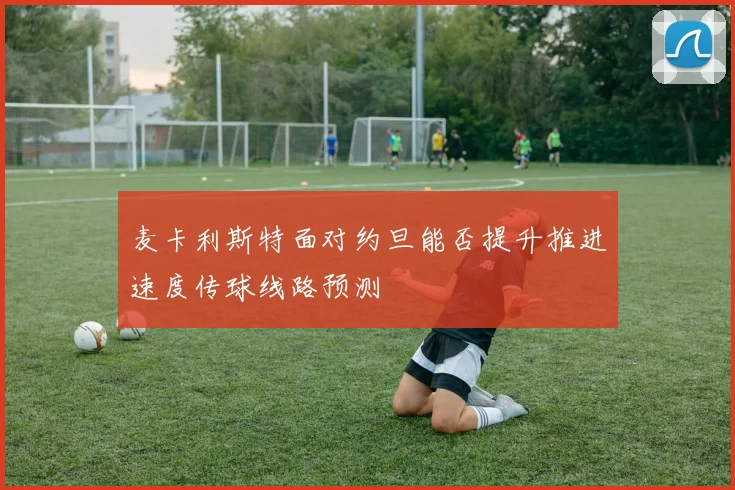 麦卡利斯特面对约旦能否提升推进速度传球线路预测