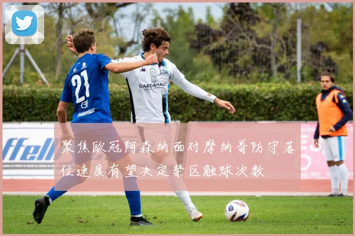 聚焦欧冠阿森纳面对摩纳哥防守落位速度有望决定禁区触球次数