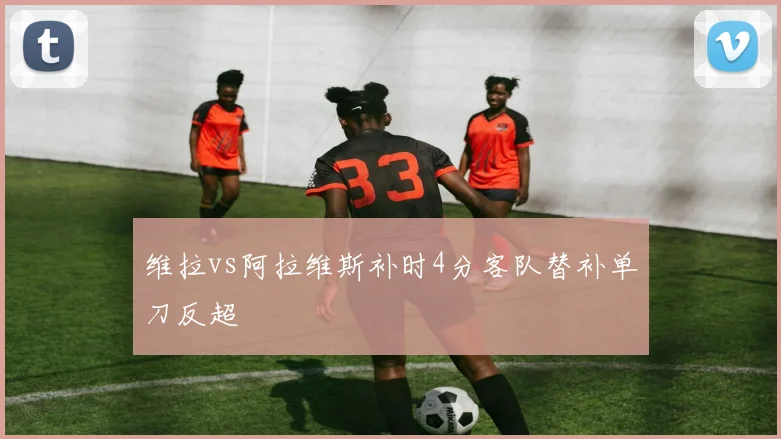 维拉vs阿拉维斯补时4分客队替补单刀反超