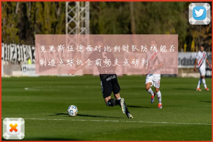 克里斯伍德面对比利时队防线能否制造点球机会前场支点研判