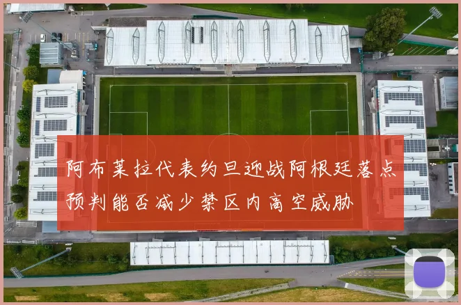 阿布莱拉代表约旦迎战阿根廷落点预判能否减少禁区内高空威胁