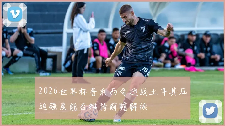 2026世界杯普利西奇迎战土耳其压迫强度能否维持前瞻解读