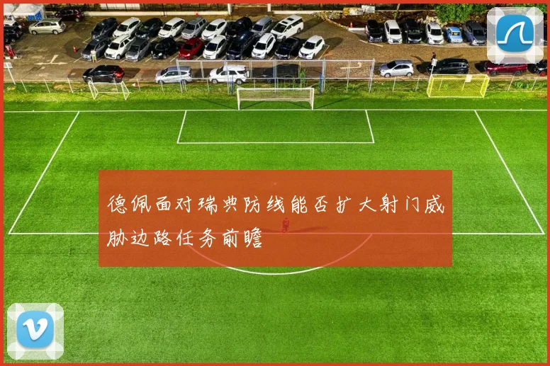 德佩面对瑞典防线能否扩大射门威胁边路任务前瞻