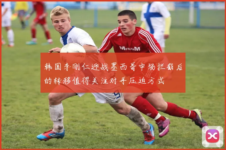 韩国李刚仁迎战墨西哥中场拦截后的转移值得关注对手压迫方式