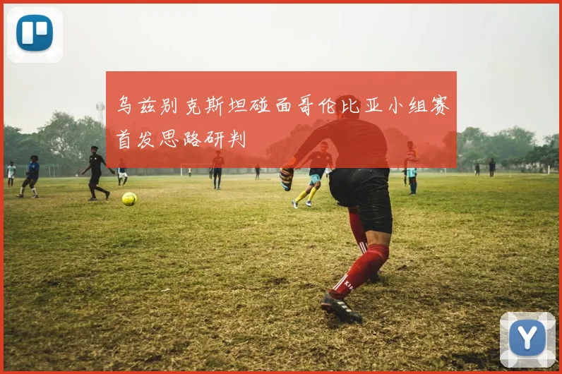 乌兹别克斯坦碰面哥伦比亚小组赛首发思路研判
