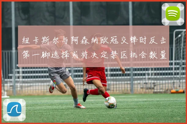 纽卡斯尔与阿森纳欧冠交锋时反击第一脚选择或将决定禁区机会数量