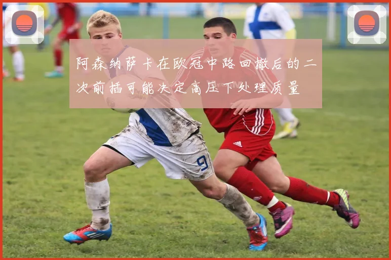阿森纳萨卡在欧冠中路回撤后的二次前插可能决定高压下处理质量