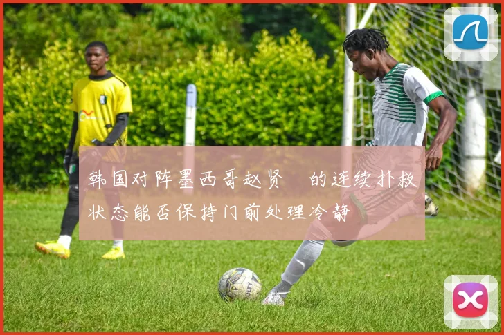 韩国对阵墨西哥赵贤祐的连续扑救状态能否保持门前处理冷静