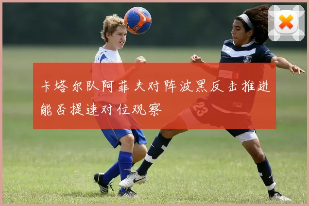 卡塔尔队阿菲夫对阵波黑反击推进能否提速对位观察